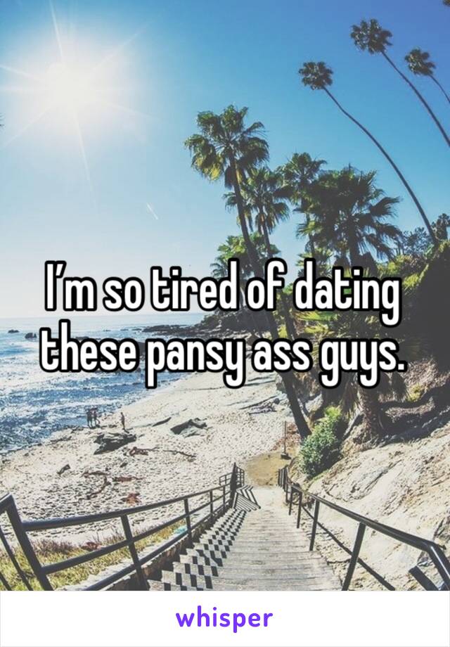 I’m so tired of dating these pansy ass guys.