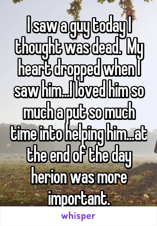 I saw a guy today I thought was dead.  My heart dropped when I saw him...I loved him so much a put so much time into helping him...at the end of the day herion was more important.