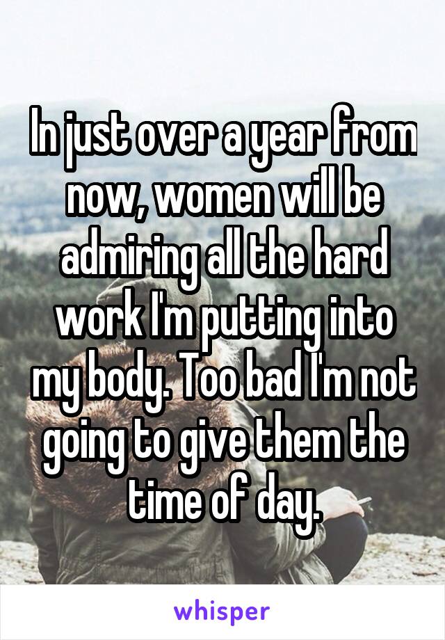 In just over a year from now, women will be admiring all the hard work I'm putting into my body. Too bad I'm not going to give them the time of day.