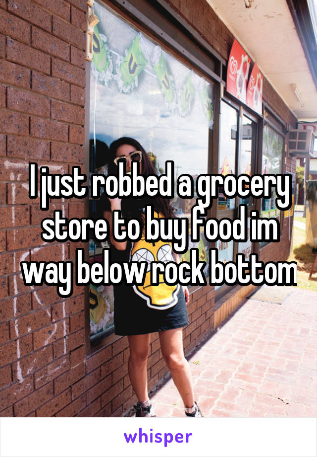 I just robbed a grocery store to buy food im way below rock bottom