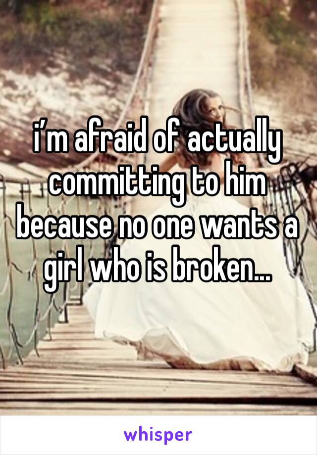 i’m afraid of actually committing to him because no one wants a girl who is broken...