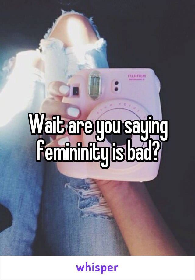 Wait are you saying femininity is bad?