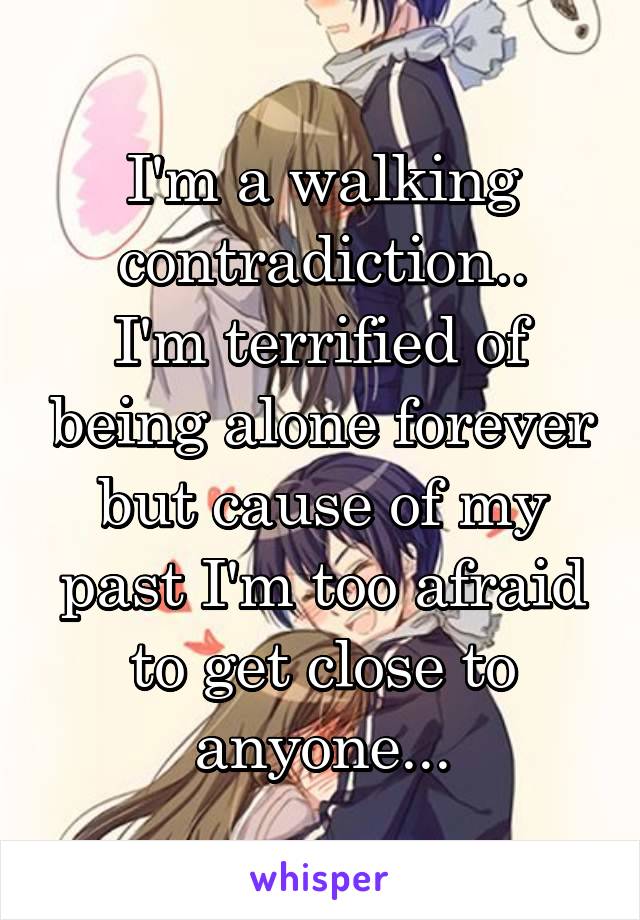 I'm a walking contradiction..
I'm terrified of being alone forever but cause of my past I'm too afraid to get close to anyone...