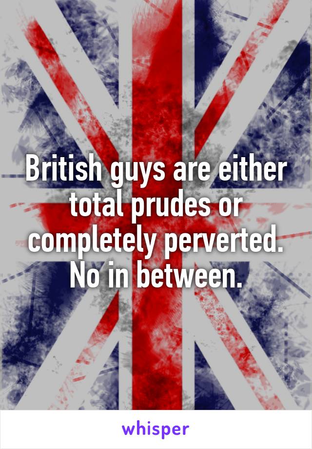 British guys are either total prudes or completely perverted. No in between.