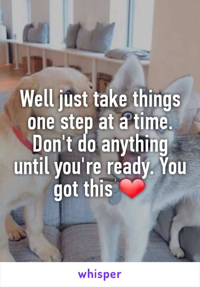 Well just take things one step at a time. Don't do anything until you're ready. You got this ❤
