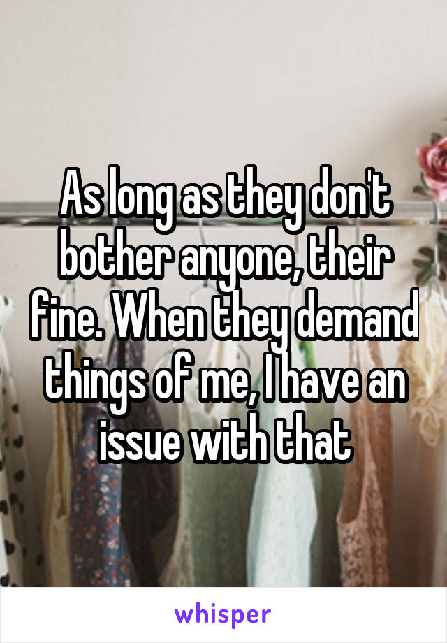 As long as they don't bother anyone, their fine. When they demand things of me, I have an issue with that
