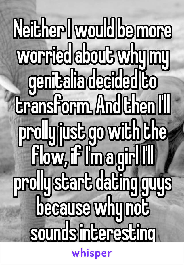 Neither I would be more worried about why my genitalia decided to transform. And then I'll prolly just go with the flow, if I'm a girl I'll prolly start dating guys because why not sounds interesting