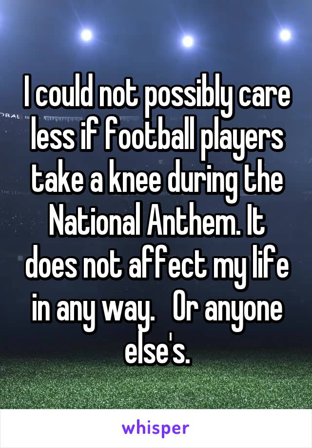 I could not possibly care less if football players take a knee during the National Anthem. It does not affect my life in any way.   Or anyone else's.