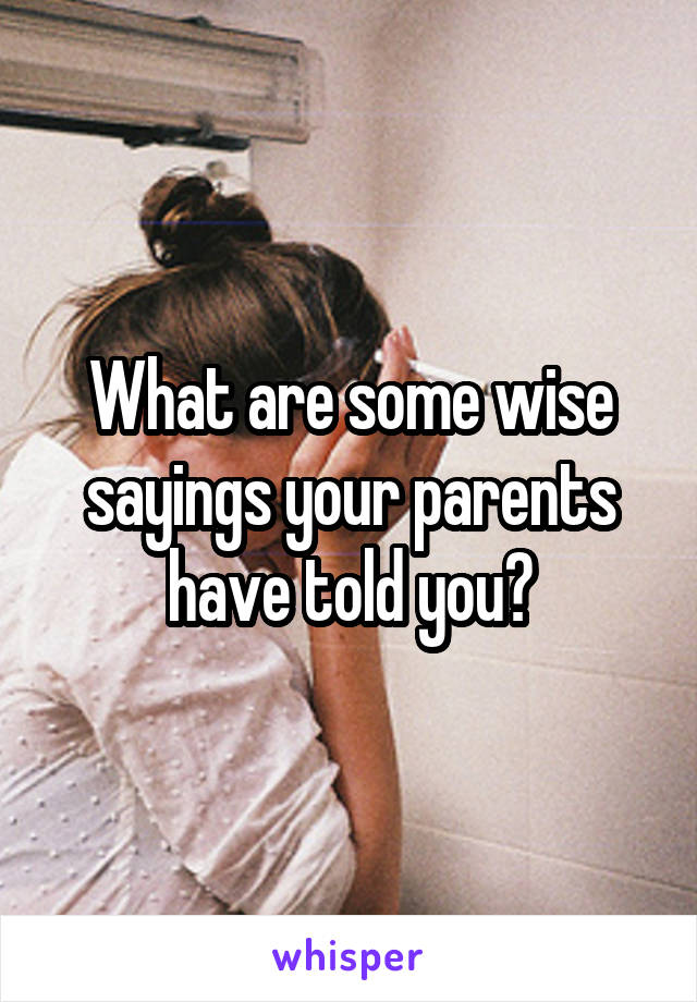 What are some wise sayings your parents have told you?
