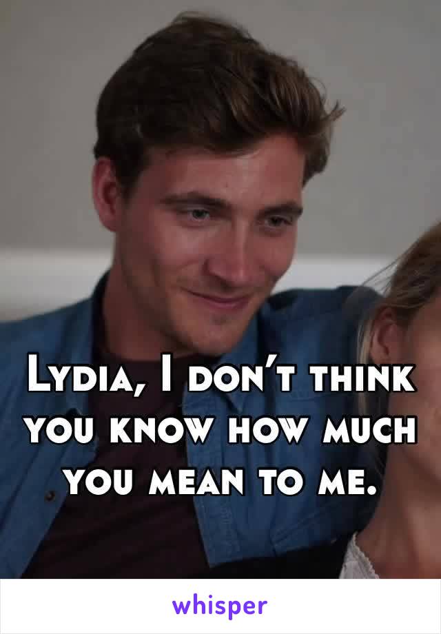 Lydia, I don’t think you know how much you mean to me.