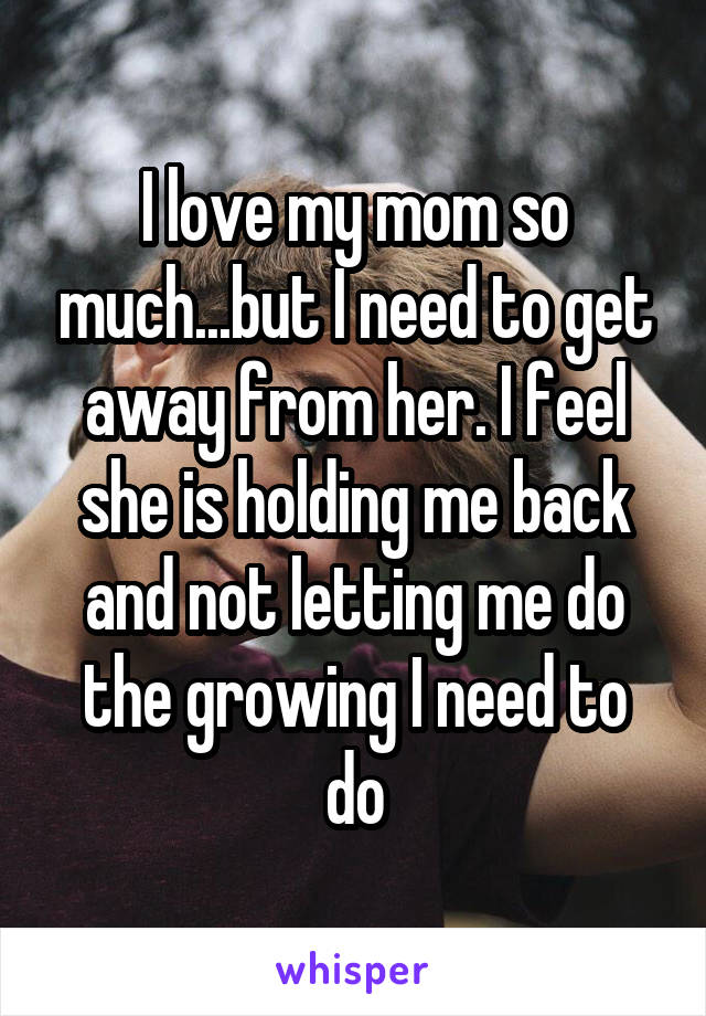 I love my mom so much...but I need to get away from her. I feel she is holding me back and not letting me do the growing I need to do