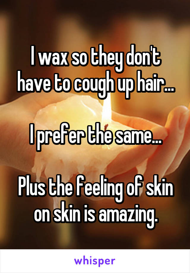 I wax so they don't have to cough up hair...

I prefer the same...

Plus the feeling of skin on skin is amazing.