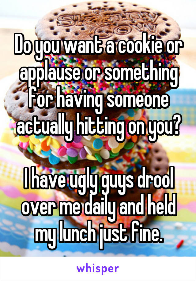 Do you want a cookie or applause or something for having someone actually hitting on you?

I have ugly guys drool over me daily and held my lunch just fine.