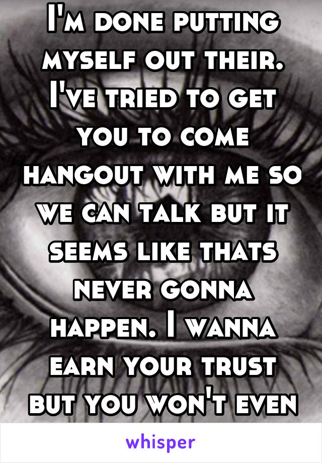 I'm done putting myself out their. I've tried to get you to come hangout with me so we can talk but it seems like thats never gonna happen. I wanna earn your trust but you won't even give me a chance.