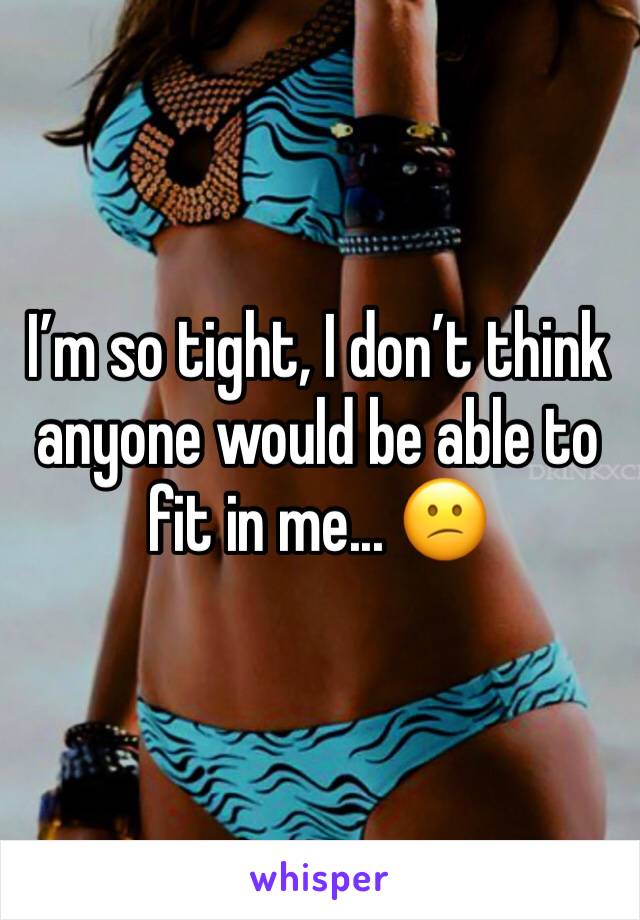 I’m so tight, I don’t think anyone would be able to fit in me... 😕