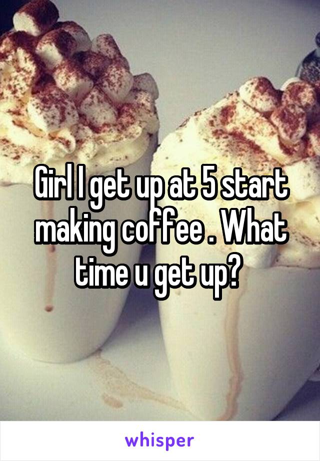 Girl I get up at 5 start making coffee . What time u get up? 