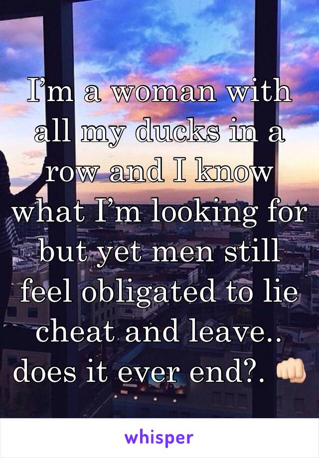 I’m a woman with all my ducks in a row and I know what I’m looking for but yet men still feel obligated to lie cheat and leave.. does it ever end?. 👊🏻