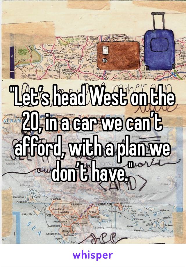 "Let’s head West on the 20, in a car we can’t afford, with a plan we don’t have."