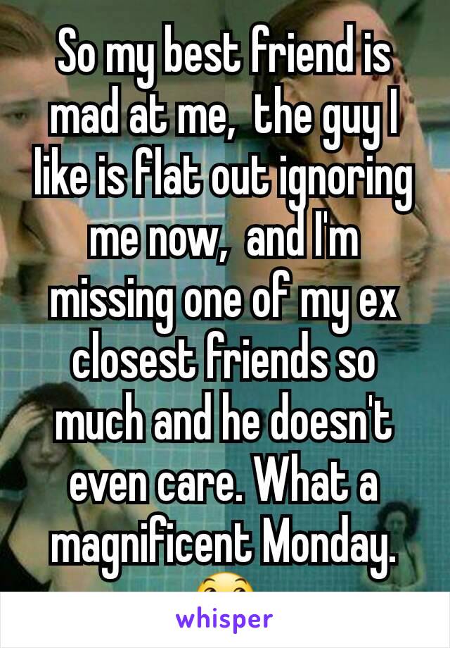 So my best friend is mad at me,  the guy I like is flat out ignoring me now,  and I'm missing one of my ex closest friends so much and he doesn't even care. What a magnificent Monday. 😞