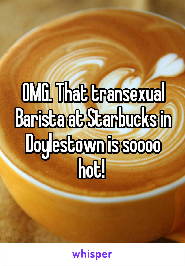 OMG. That transexual Barista at Starbucks in Doylestown is soooo hot! 