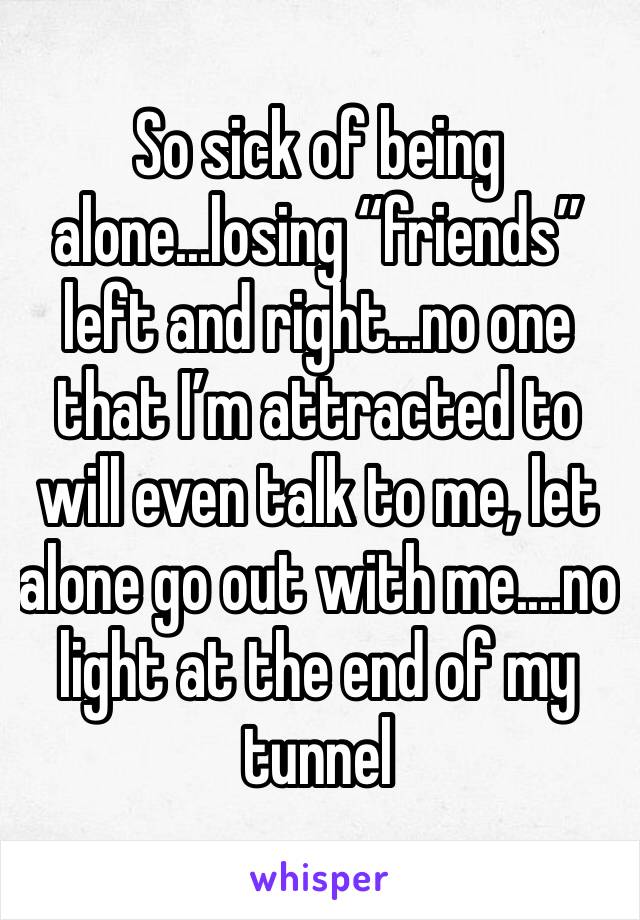 So sick of being alone...losing “friends” left and right...no one that I’m attracted to will even talk to me, let alone go out with me....no light at the end of my tunnel