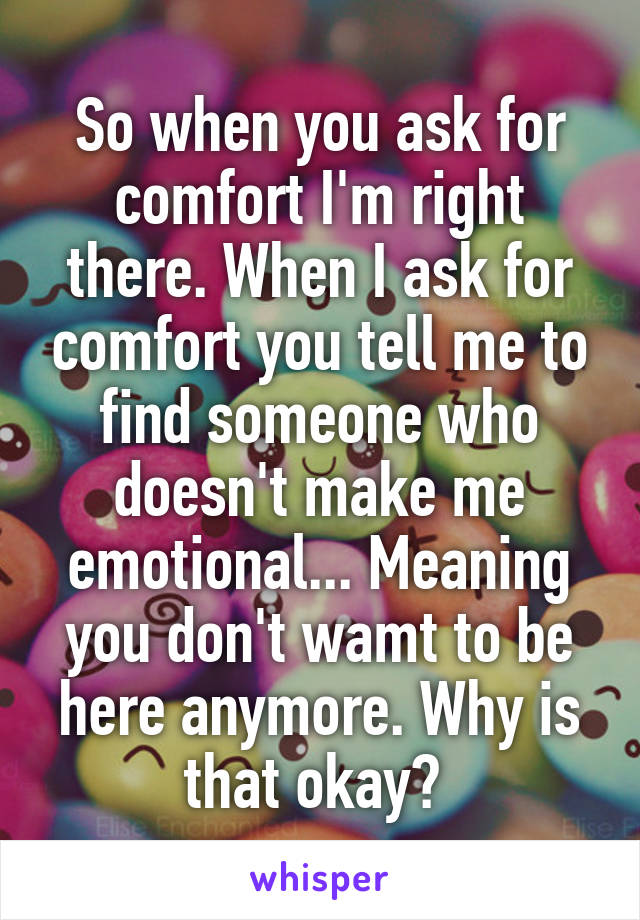 So when you ask for comfort I'm right there. When I ask for comfort you tell me to find someone who doesn't make me emotional... Meaning you don't wamt to be here anymore. Why is that okay? 
