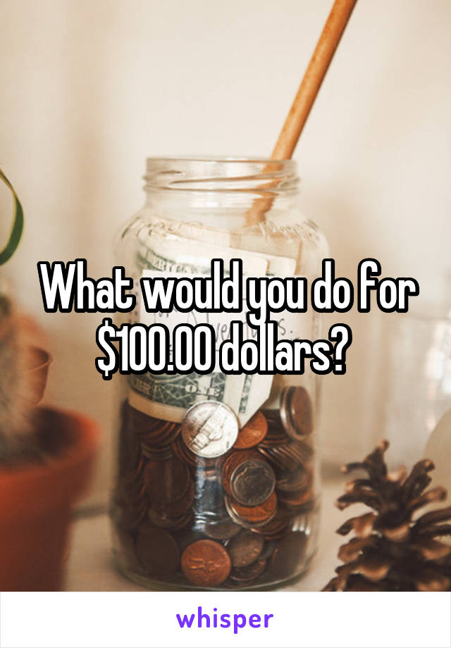 What would you do for $100.00 dollars? 