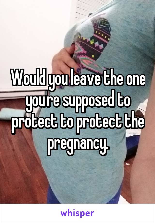 Would you leave the one you're supposed to protect to protect the pregnancy.