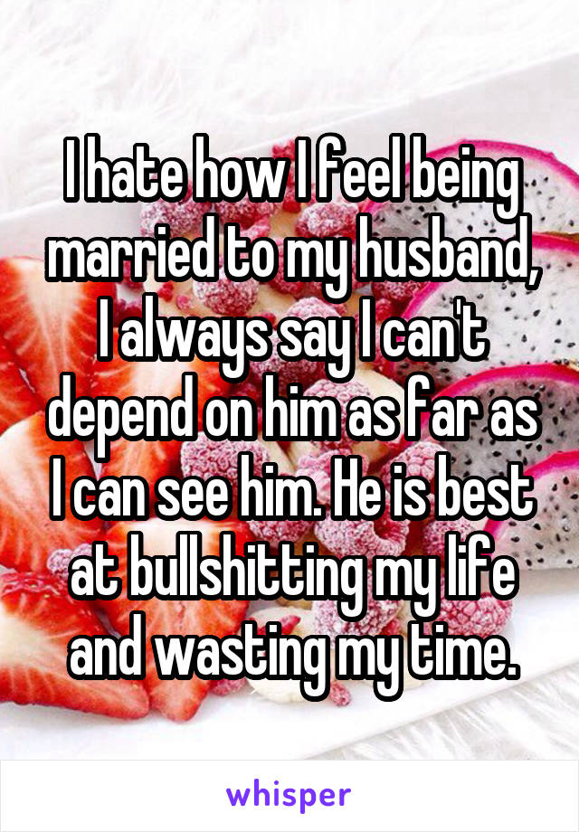 I hate how I feel being married to my husband, I always say I can't depend on him as far as I can see him. He is best at bullshitting my life and wasting my time.