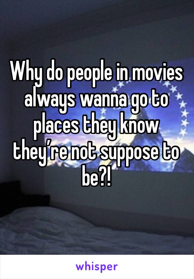 Why do people in movies always wanna go to places they know they’re not suppose to be?!
