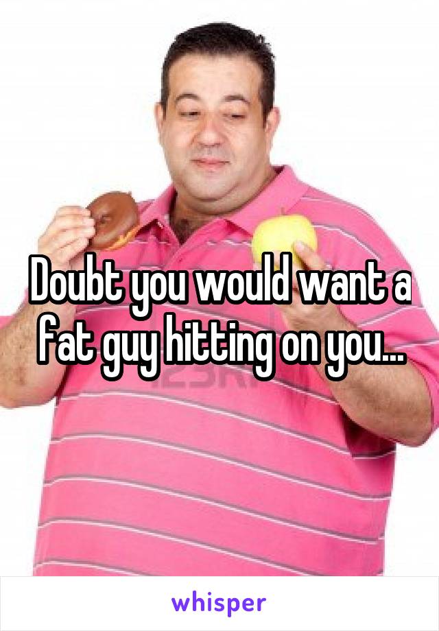 Doubt you would want a fat guy hitting on you...