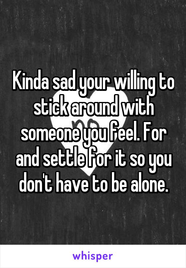 Kinda sad your willing to stick around with someone you feel. For and settle for it so you don't have to be alone.