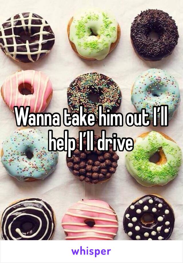 Wanna take him out I’ll help I’ll drive 