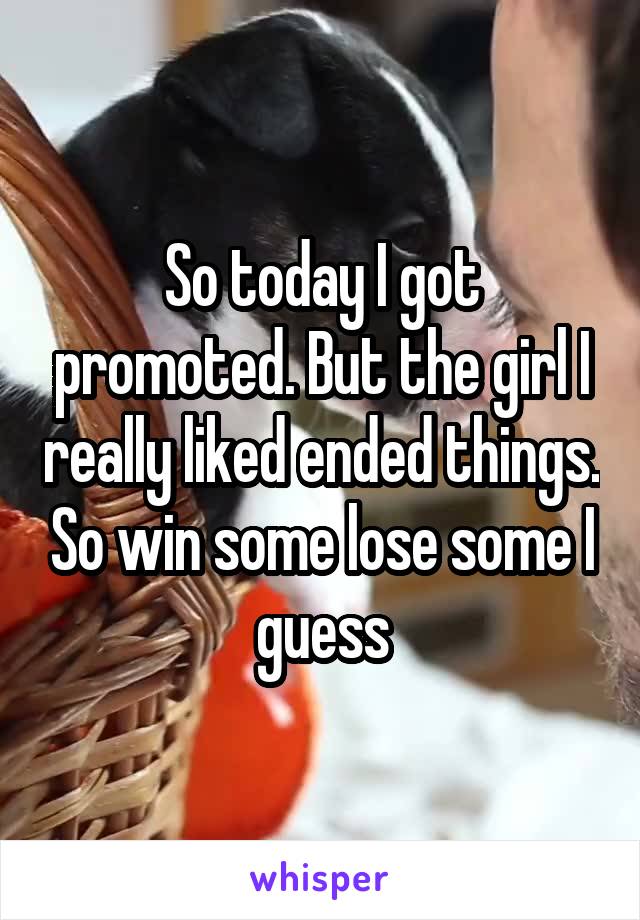 So today I got promoted. But the girl I really liked ended things. So win some lose some I guess