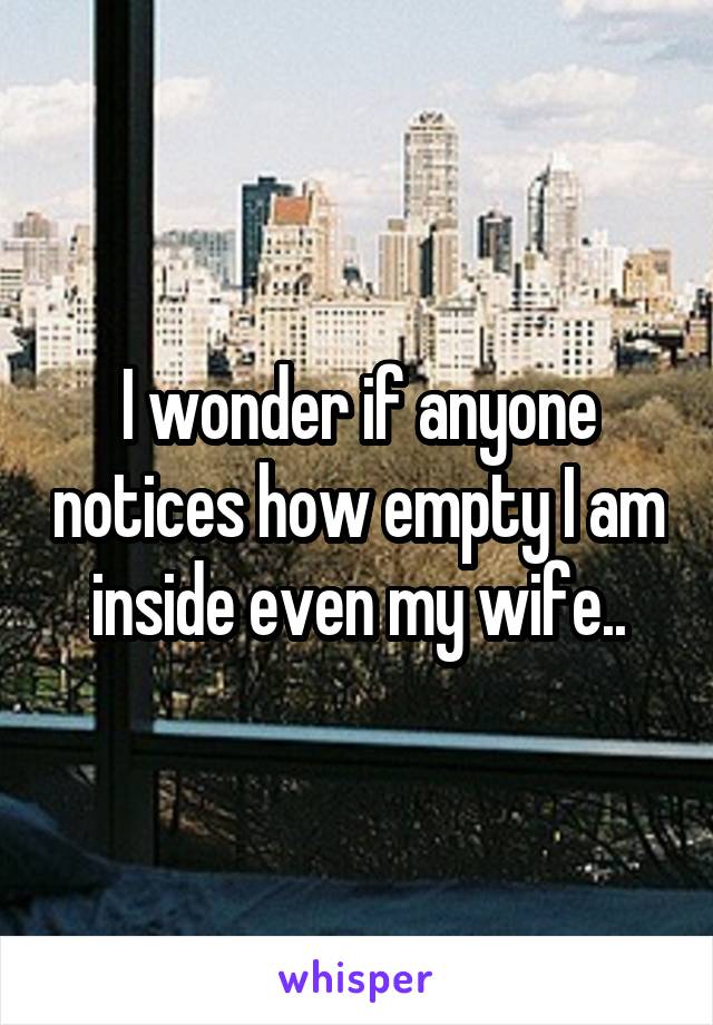 I wonder if anyone notices how empty I am inside even my wife..
