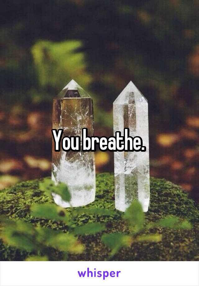 You breathe. 