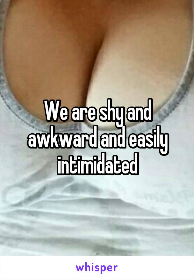 We are shy and awkward and easily intimidated