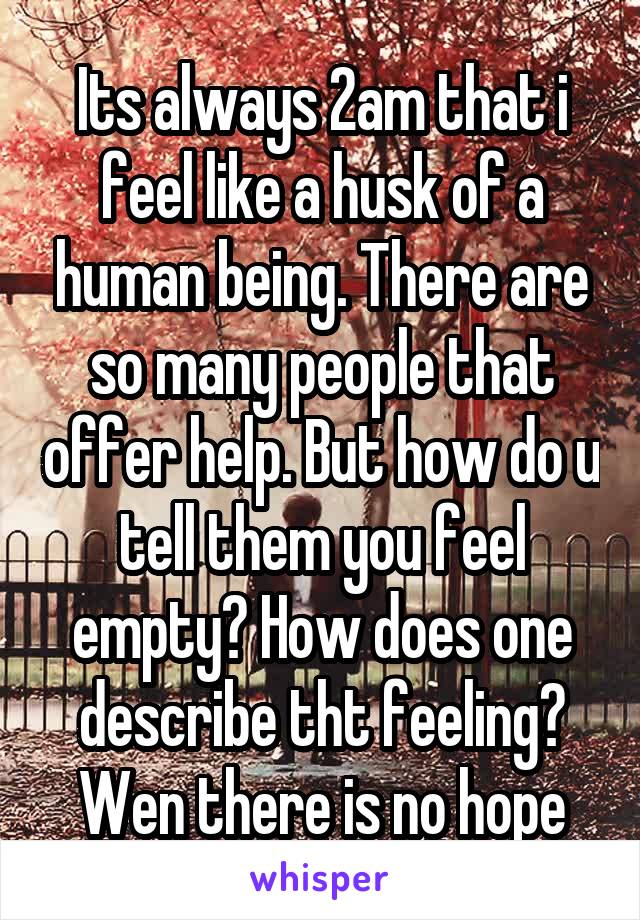 Its always 2am that i feel like a husk of a human being. There are so many people that offer help. But how do u tell them you feel empty? How does one describe tht feeling? Wen there is no hope