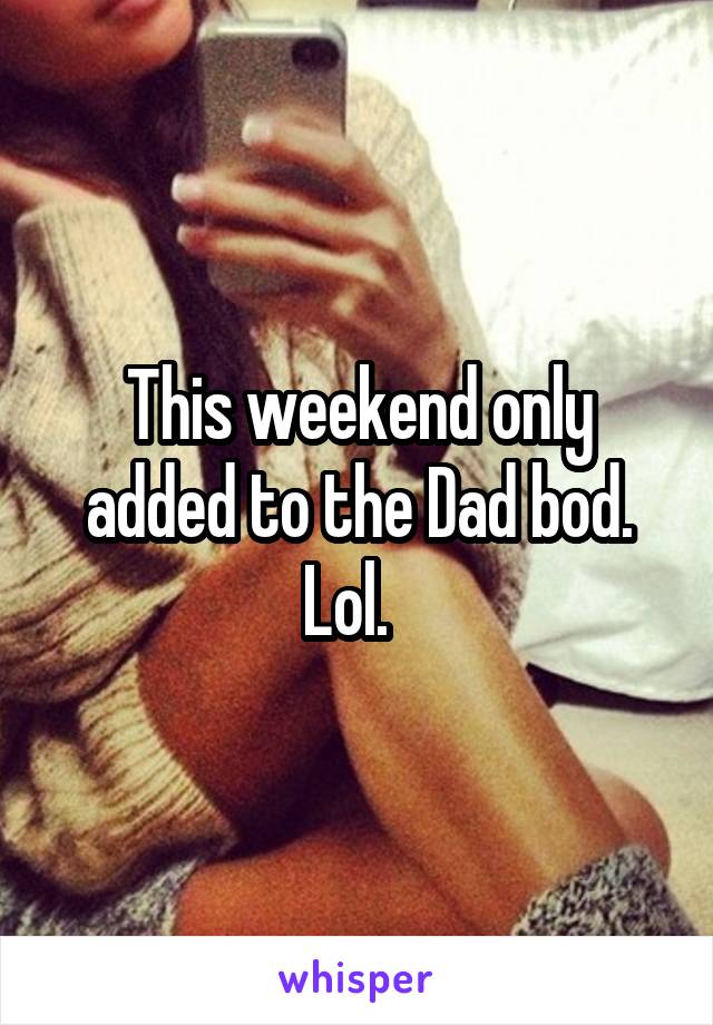 This weekend only added to the Dad bod. Lol.  