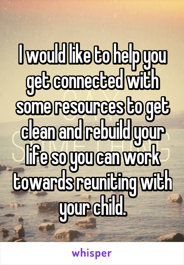 I would like to help you get connected with some resources to get clean and rebuild your life so you can work towards reuniting with your child.