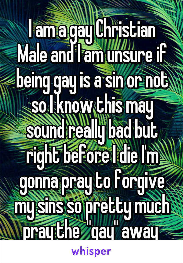 I am a gay Christian Male and I am unsure if being gay is a sin or not so I know this may sound really bad but right before I die I'm gonna pray to forgive my sins so pretty much pray the  "gay" away 