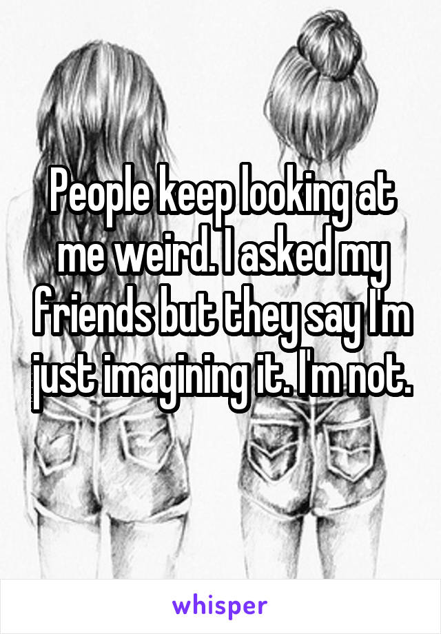 People keep looking at me weird. I asked my friends but they say I'm just imagining it. I'm not. 