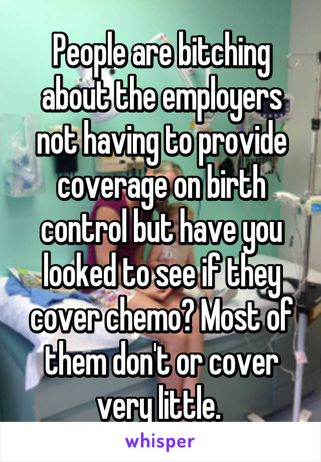 People are bitching about the employers not having to provide coverage on birth control but have you looked to see if they cover chemo? Most of them don't or cover very little. 