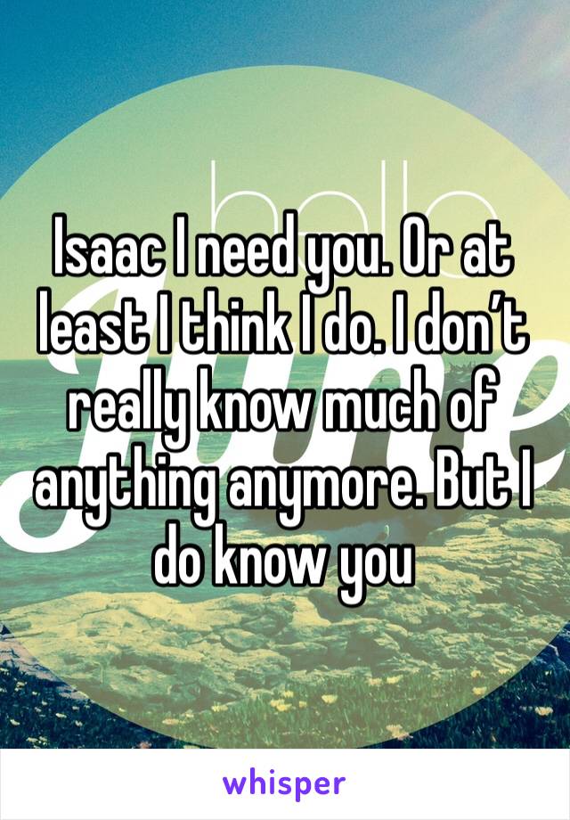 Isaac I need you. Or at least I think I do. I don’t really know much of anything anymore. But I do know you