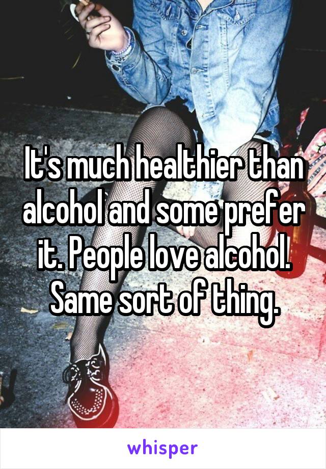 It's much healthier than alcohol and some prefer it. People love alcohol. Same sort of thing.