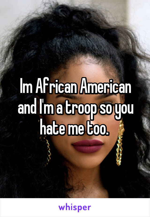 Im African American and I'm a troop so you hate me too. 