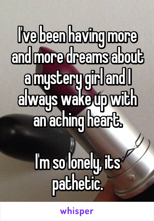 I've been having more and more dreams about a mystery girl and I always wake up with an aching heart.

I'm so lonely, its pathetic.