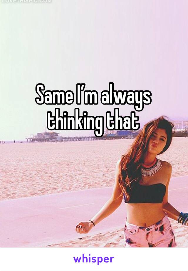 Same I’m always thinking that