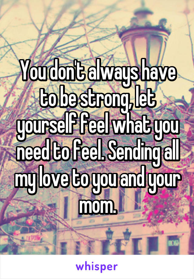 You don't always have to be strong, let yourself feel what you need to feel. Sending all my love to you and your mom.