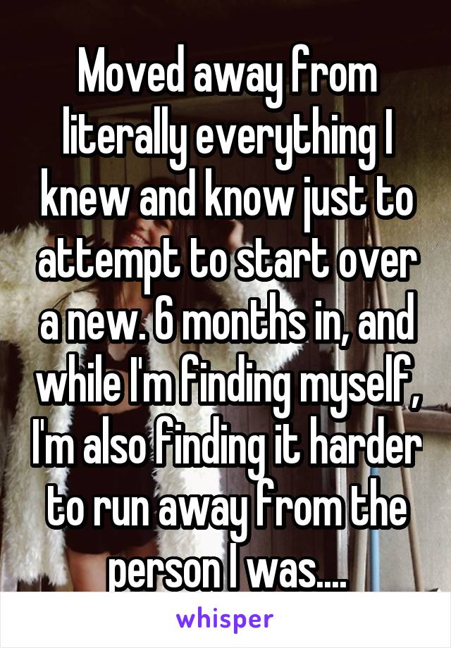 Moved away from literally everything I knew and know just to attempt to start over a new. 6 months in, and while I'm finding myself, I'm also finding it harder to run away from the person I was....